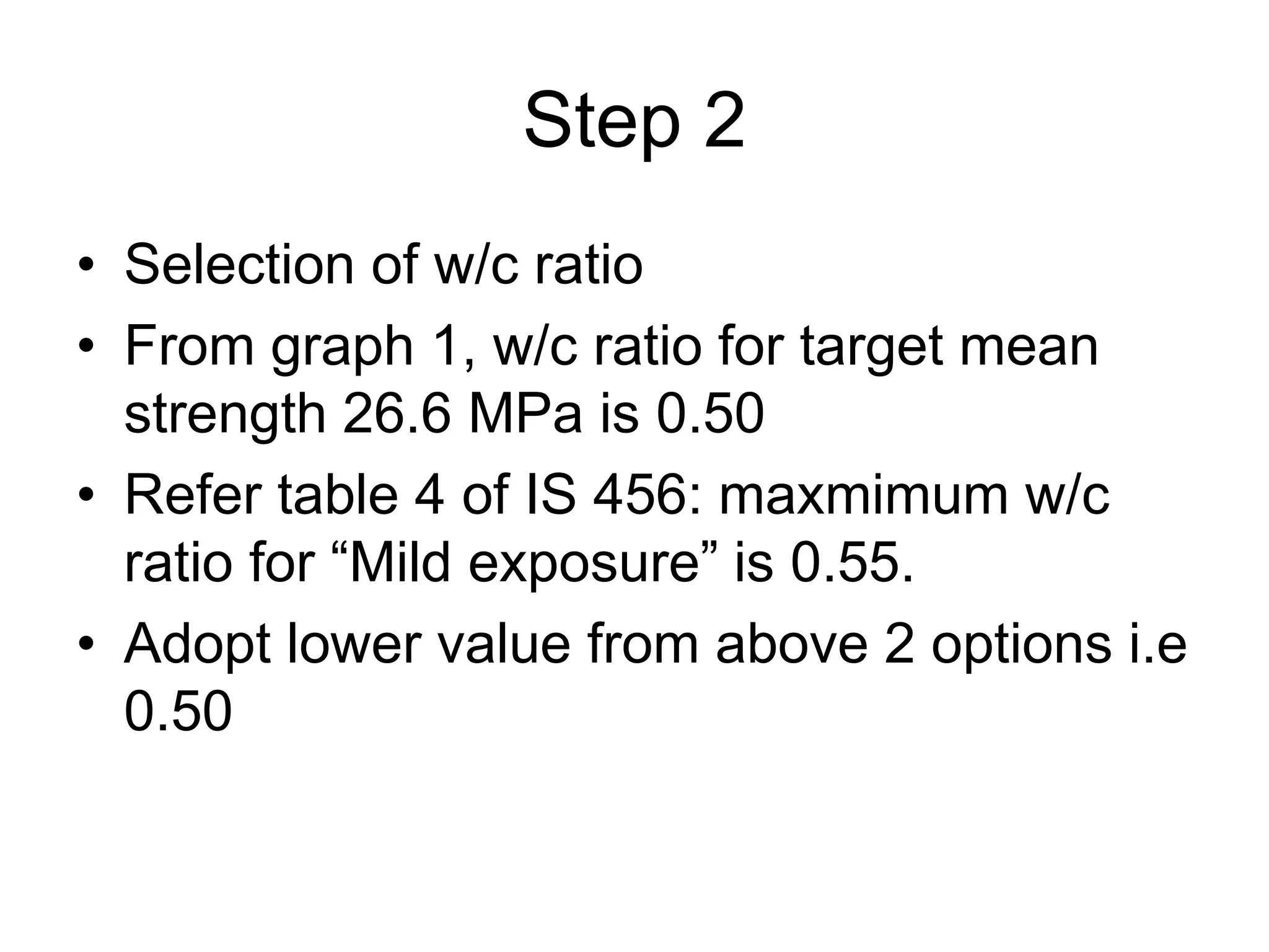 35
Step 2
• Selection of w/c ratio
• From graph 1, w/c ratio for target mean
strength 26.6 MPa is 0.50
• Refer table 4 of IS 456: maxmimum w/c
ratio for “Mild exposure” is 0.55.
• Adopt lower value from above 2 options i.e
0.50
 