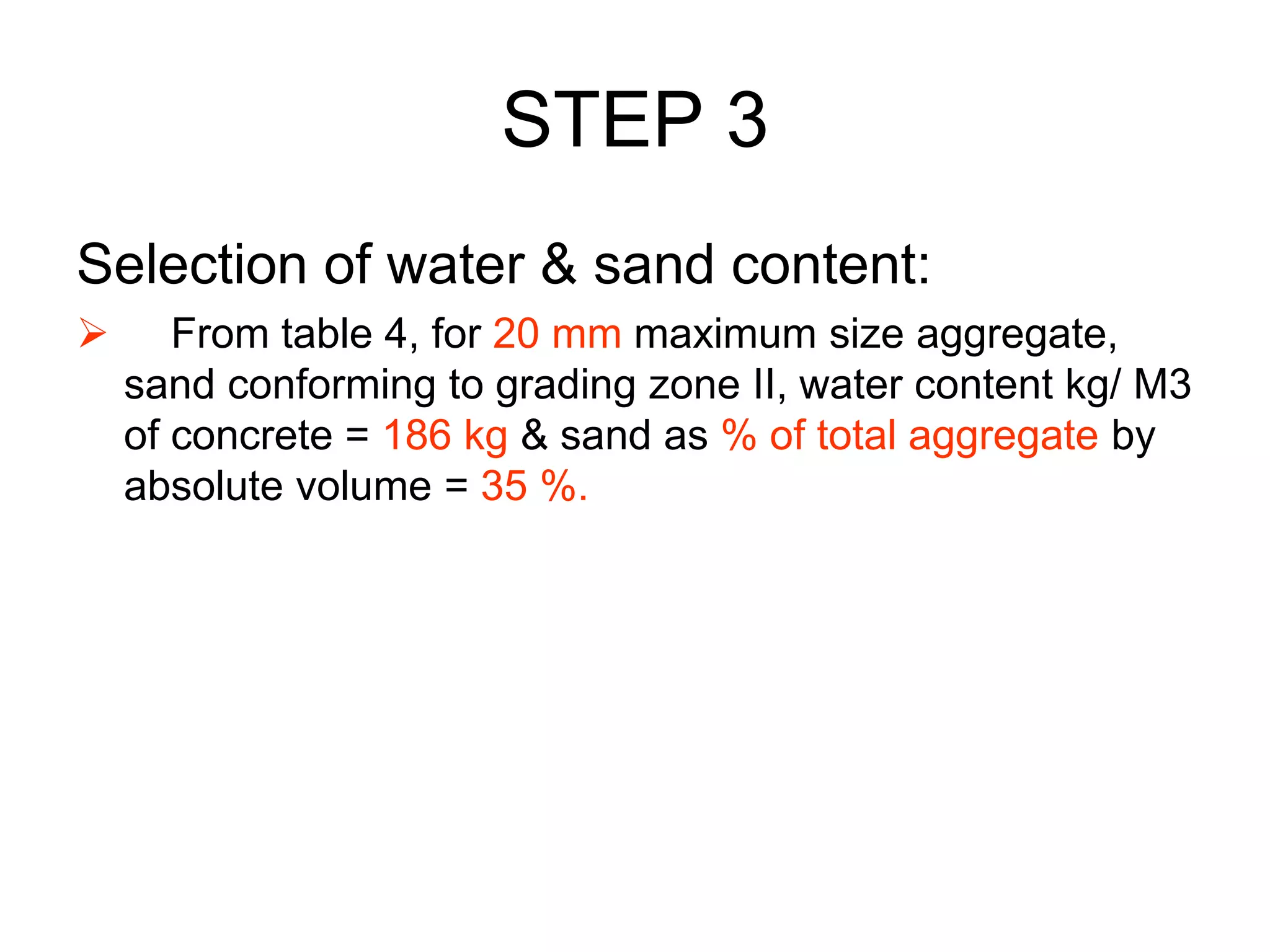 39
STEP 3
Selection of water & sand content:
 From table 4, for 20 mm maximum size aggregate,
sand conforming to grading zone II, water content kg/ M3
of concrete = 186 kg & sand as % of total aggregate by
absolute volume = 35 %.
 