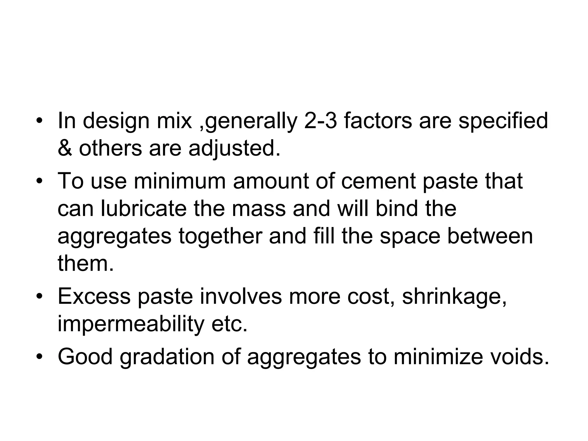 4
• In design mix ,generally 2-3 factors are specified
& others are adjusted.
• To use minimum amount of cement paste that
can lubricate the mass and will bind the
aggregates together and fill the space between
them.
• Excess paste involves more cost, shrinkage,
impermeability etc.
• Good gradation of aggregates to minimize voids.
 