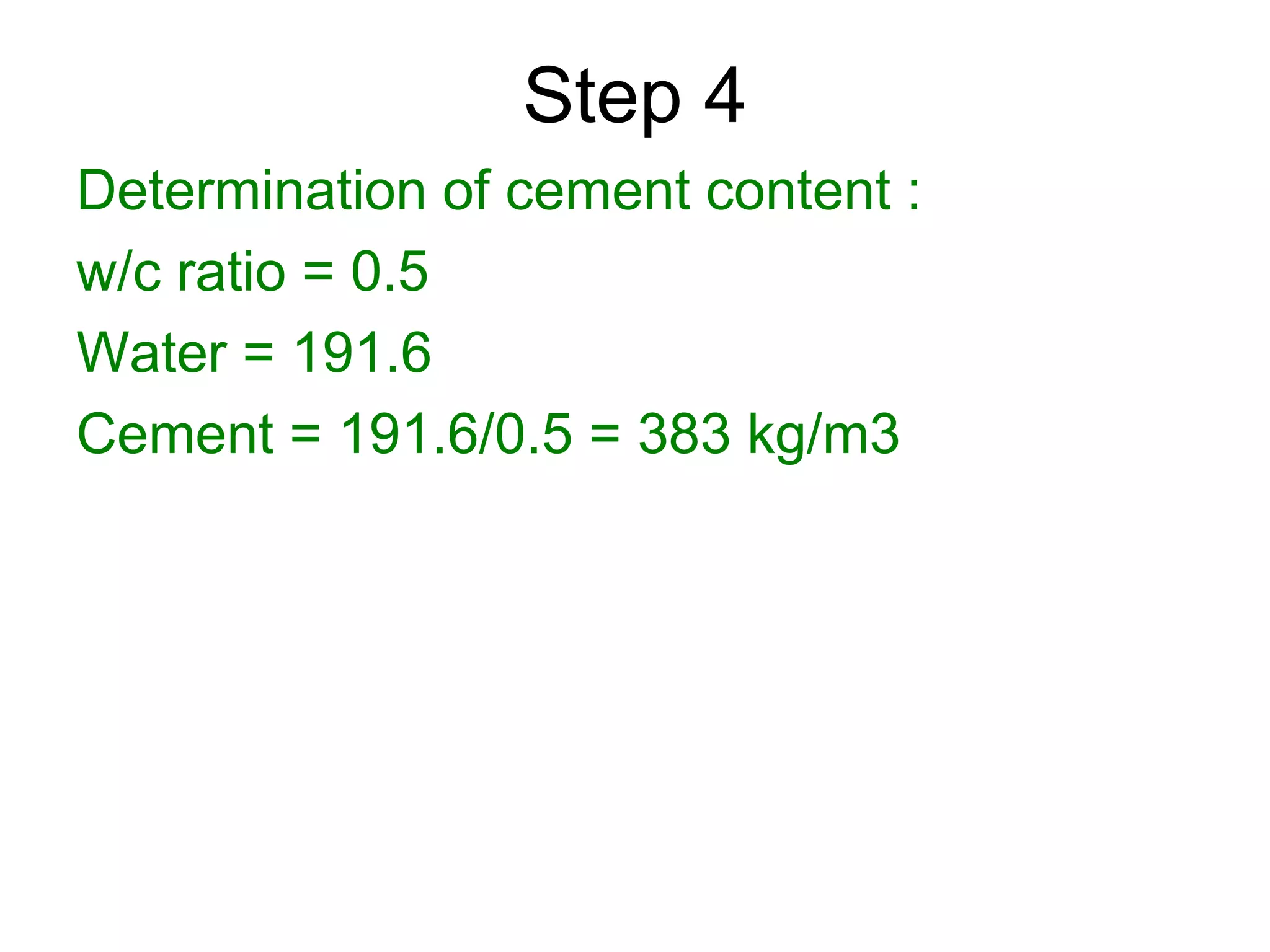 43
Step 4
Determination of cement content :
w/c ratio = 0.5
Water = 191.6
Cement = 191.6/0.5 = 383 kg/m3
 
