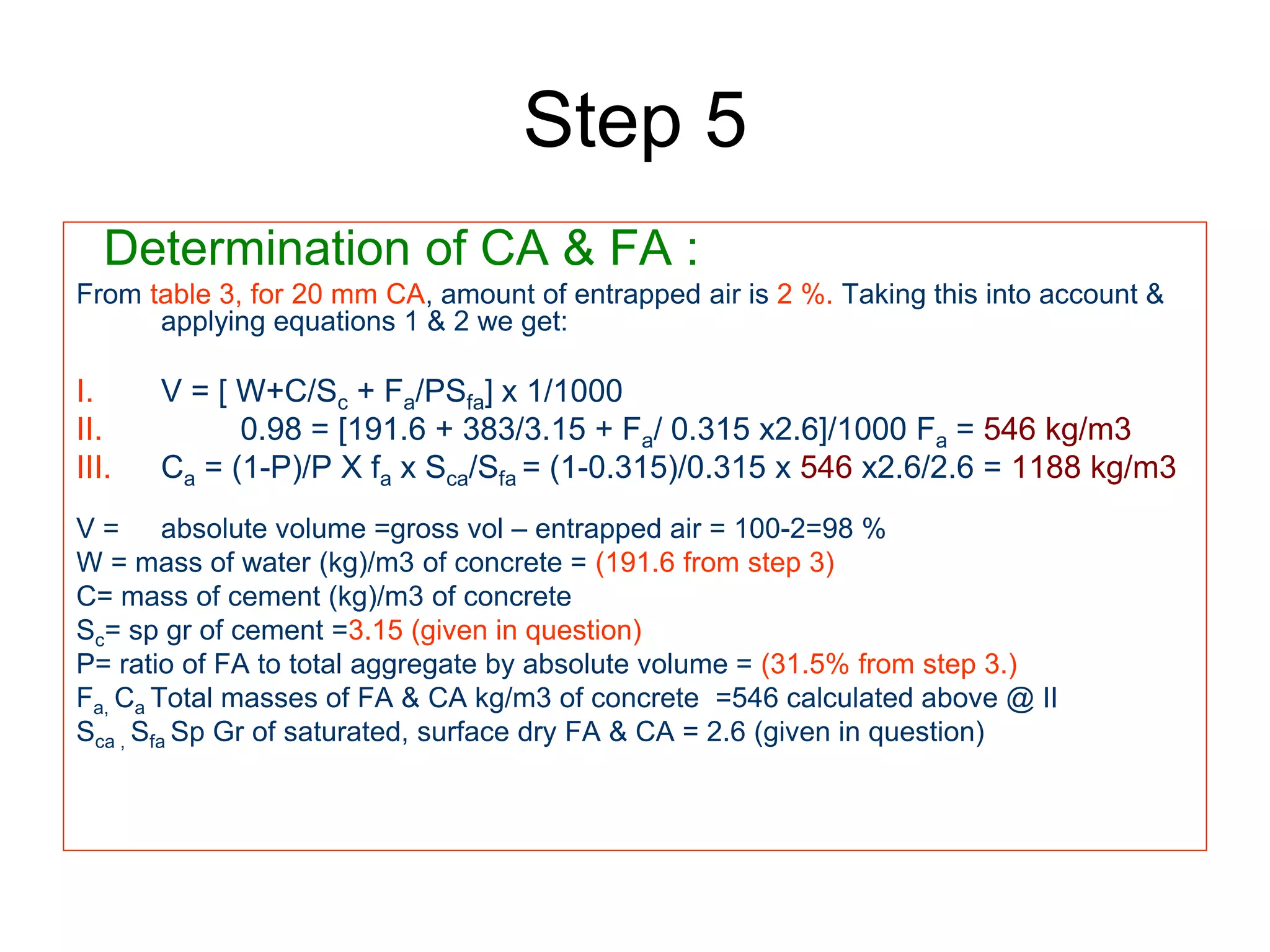 44
Step 5
Determination of CA & FA :
From table 3, for 20 mm CA, amount of entrapped air is 2 %. Taking this into account &
applying equations 1 & 2 we get:
I. V = [ W+C/Sc + Fa/PSfa] x 1/1000
II. 0.98 = [191.6 + 383/3.15 + Fa/ 0.315 x2.6]/1000 Fa = 546 kg/m3
III. Ca = (1-P)/P X fa x Sca/Sfa = (1-0.315)/0.315 x 546 x2.6/2.6 = 1188 kg/m3
V = absolute volume =gross vol – entrapped air = 100-2=98 %
W = mass of water (kg)/m3 of concrete = (191.6 from step 3)
C= mass of cement (kg)/m3 of concrete
Sc= sp gr of cement =3.15 (given in question)
P= ratio of FA to total aggregate by absolute volume = (31.5% from step 3.)
Fa, Ca Total masses of FA & CA kg/m3 of concrete =546 calculated above @ II
Sca , Sfa Sp Gr of saturated, surface dry FA & CA = 2.6 (given in question)
 