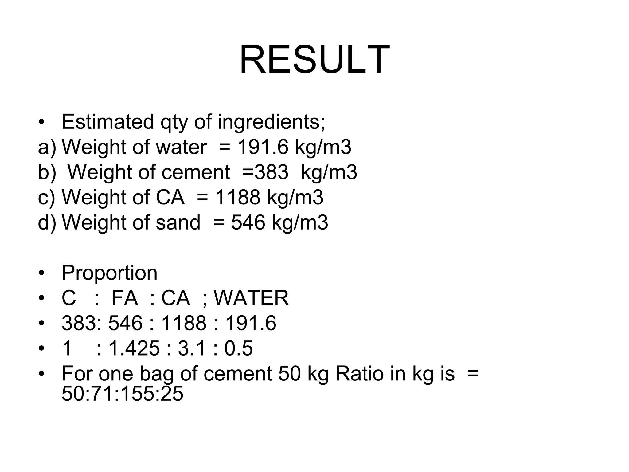 45
RESULT
• Estimated qty of ingredients;
a) Weight of water = 191.6 kg/m3
b) Weight of cement =383 kg/m3
c) Weight of CA = 1188 kg/m3
d) Weight of sand = 546 kg/m3
• Proportion
• C : FA : CA ; WATER
• 383: 546 : 1188 : 191.6
• 1 : 1.425 : 3.1 : 0.5
• For one bag of cement 50 kg Ratio in kg is =
50:71:155:25
 