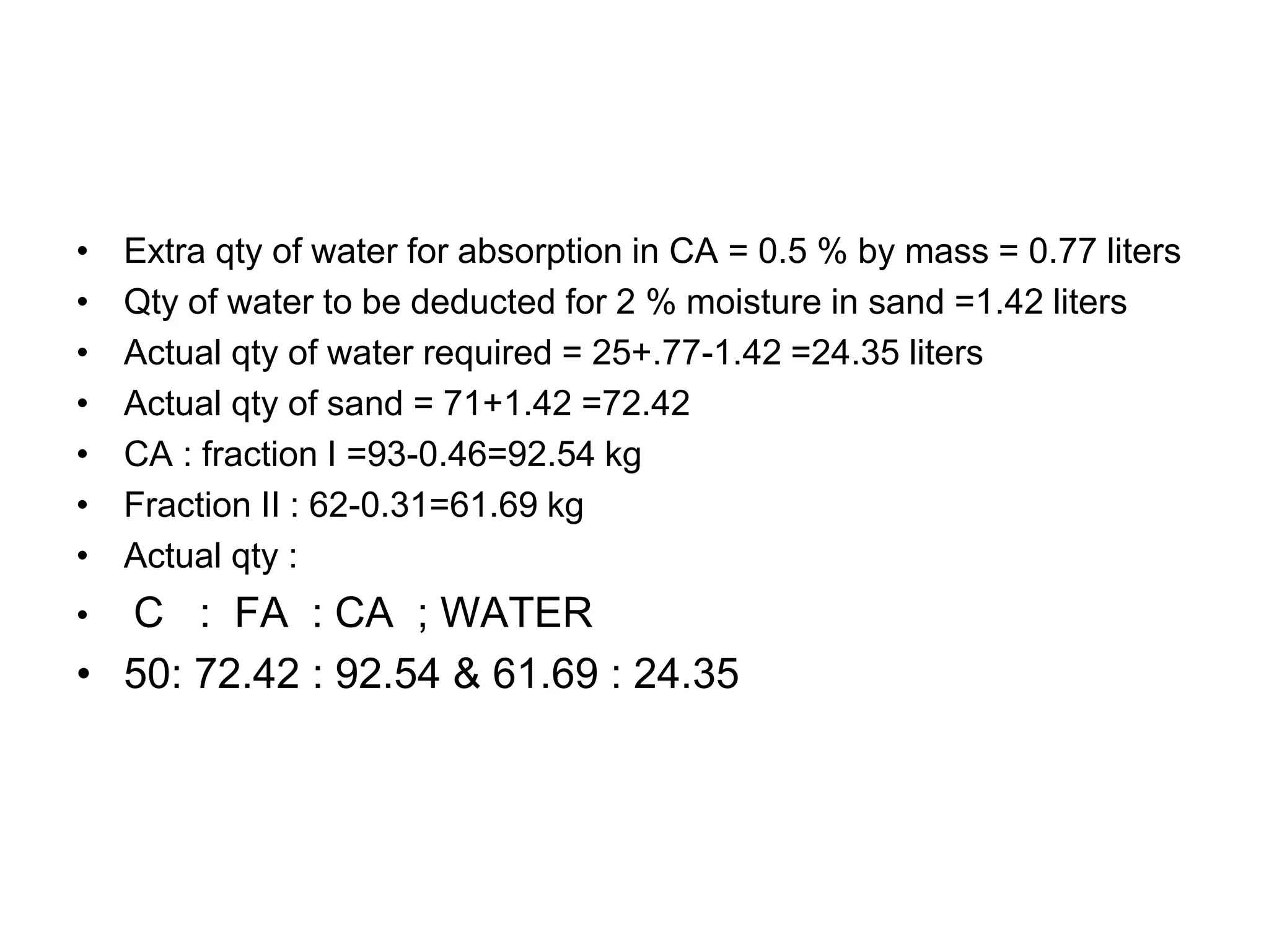 46
• Extra qty of water for absorption in CA = 0.5 % by mass = 0.77 liters
• Qty of water to be deducted for 2 % moisture in sand =1.42 liters
• Actual qty of water required = 25+.77-1.42 =24.35 liters
• Actual qty of sand = 71+1.42 =72.42
• CA : fraction I =93-0.46=92.54 kg
• Fraction II : 62-0.31=61.69 kg
• Actual qty :
• C : FA : CA ; WATER
• 50: 72.42 : 92.54 & 61.69 : 24.35
 