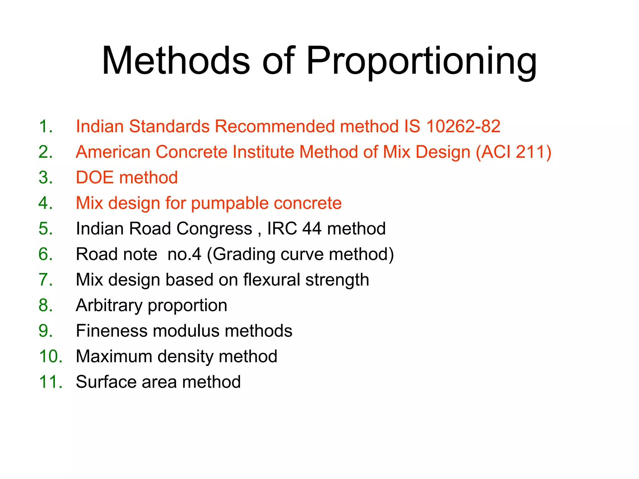 5
Methods of Proportioning
1. Indian Standards Recommended method IS 10262-82
2. American Concrete Institute Method of Mix Design (ACI 211)
3. DOE method
4. Mix design for pumpable concrete
5. Indian Road Congress , IRC 44 method
6. Road note no.4 (Grading curve method)
7. Mix design based on flexural strength
8. Arbitrary proportion
9. Fineness modulus methods
10. Maximum density method
11. Surface area method
 