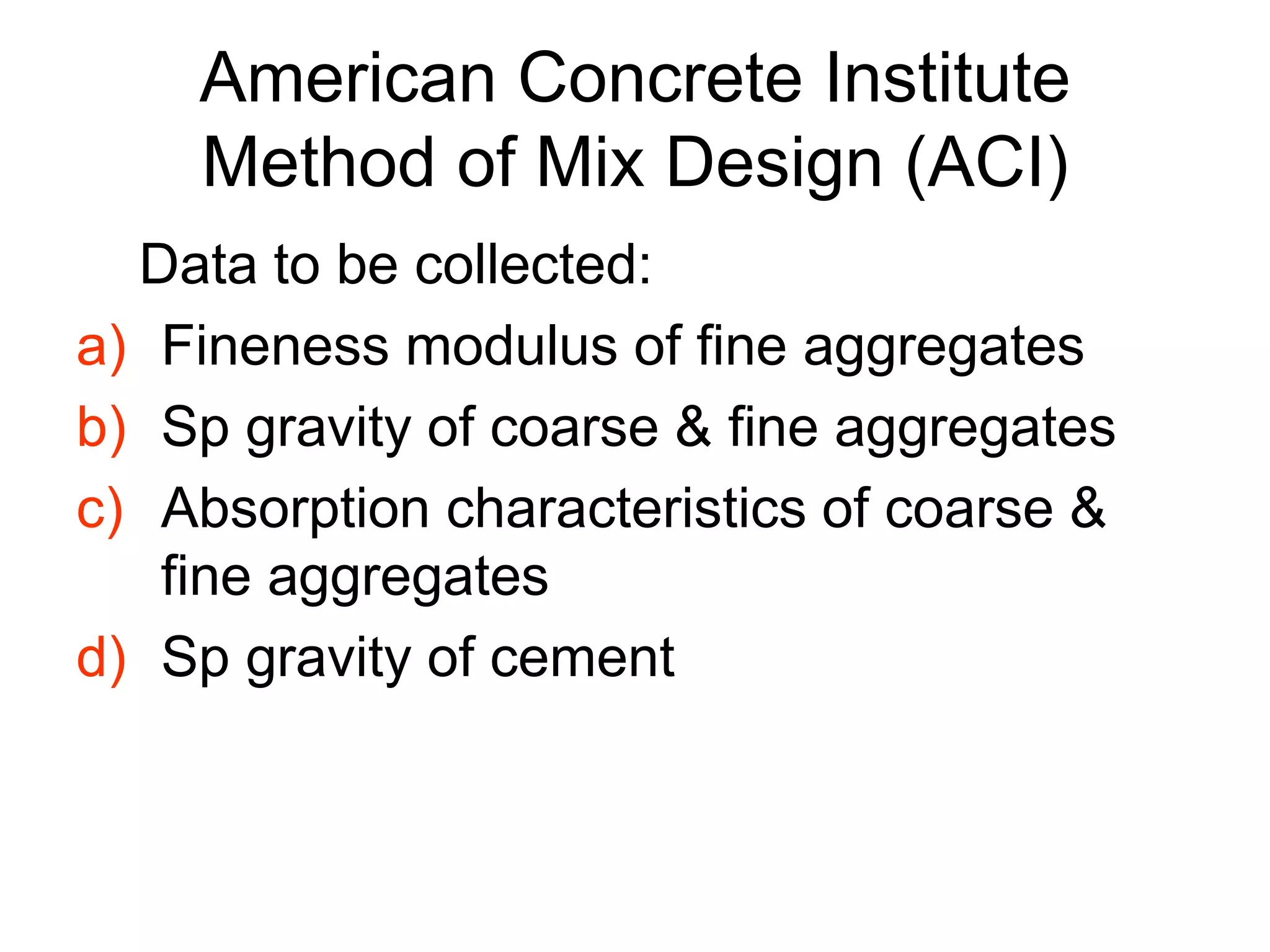 6
American Concrete Institute
Method of Mix Design (ACI)
Data to be collected:
a) Fineness modulus of fine aggregates
b) Sp gravity of coarse & fine aggregates
c) Absorption characteristics of coarse &
fine aggregates
d) Sp gravity of cement
 