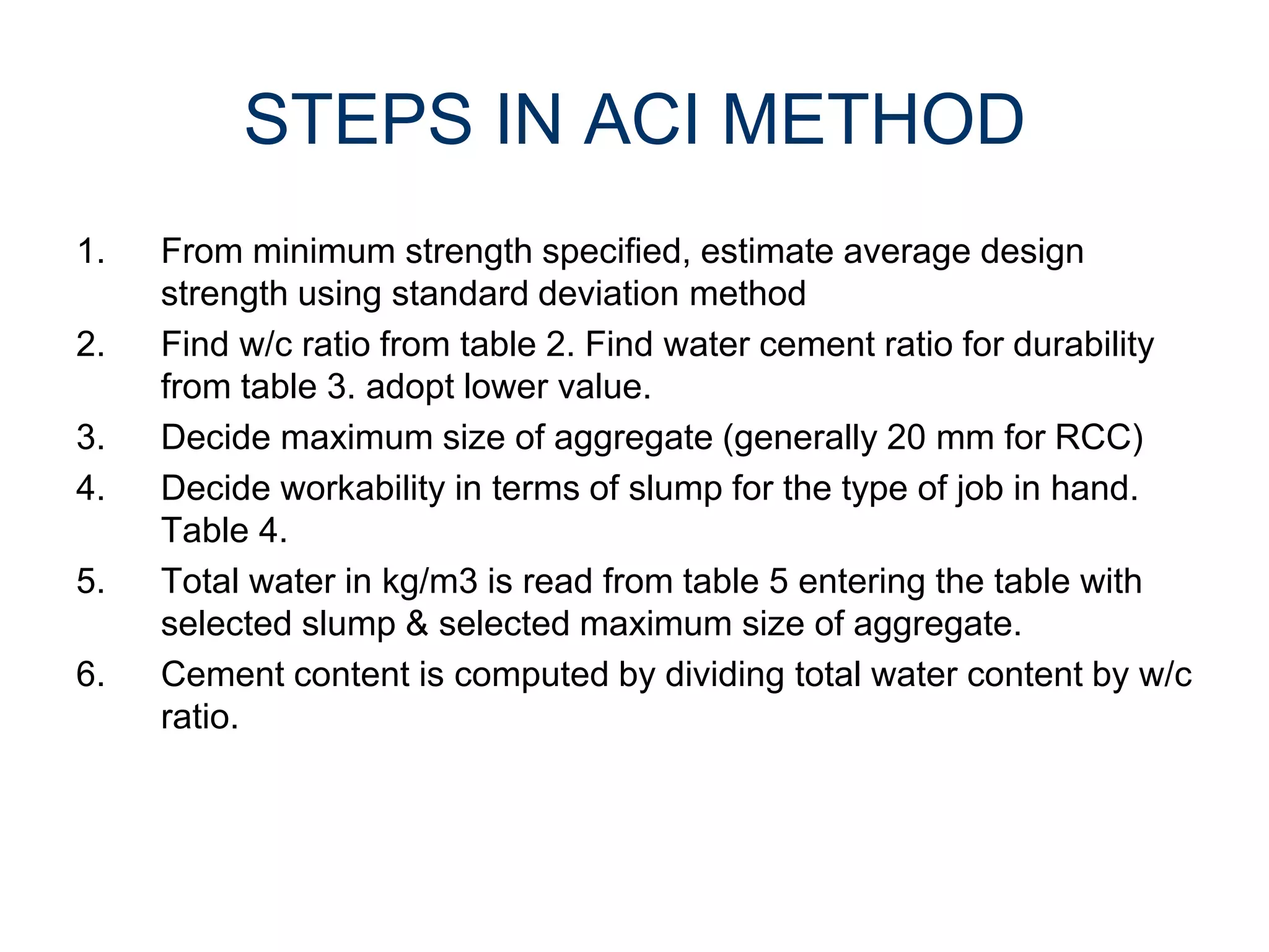 7
STEPS IN ACI METHOD
1. From minimum strength specified, estimate average design
strength using standard deviation method
2. Find w/c ratio from table 2. Find water cement ratio for durability
from table 3. adopt lower value.
3. Decide maximum size of aggregate (generally 20 mm for RCC)
4. Decide workability in terms of slump for the type of job in hand.
Table 4.
5. Total water in kg/m3 is read from table 5 entering the table with
selected slump & selected maximum size of aggregate.
6. Cement content is computed by dividing total water content by w/c
ratio.
 