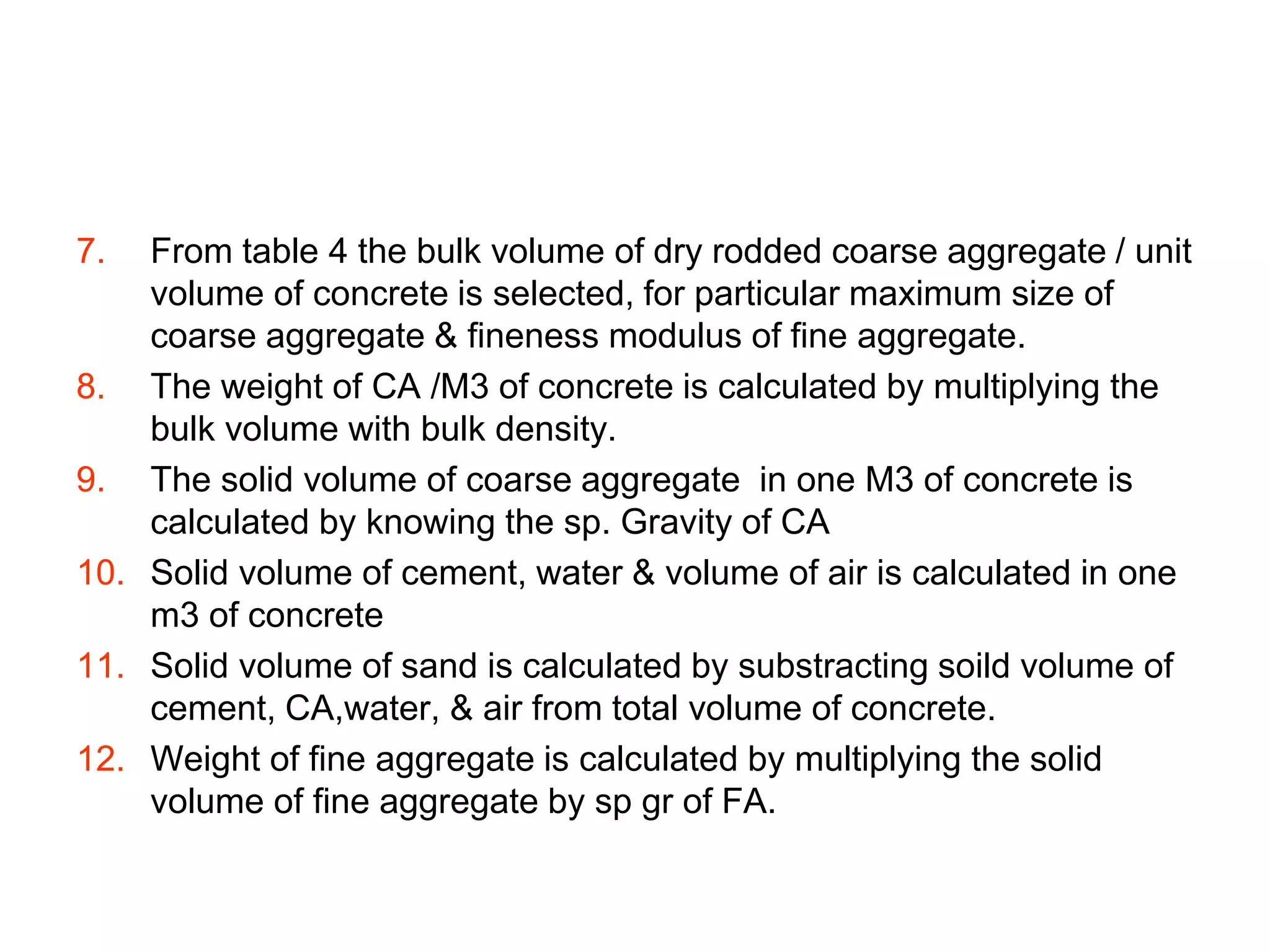 8
7. From table 4 the bulk volume of dry rodded coarse aggregate / unit
volume of concrete is selected, for particular maximum size of
coarse aggregate & fineness modulus of fine aggregate.
8. The weight of CA /M3 of concrete is calculated by multiplying the
bulk volume with bulk density.
9. The solid volume of coarse aggregate in one M3 of concrete is
calculated by knowing the sp. Gravity of CA
10. Solid volume of cement, water & volume of air is calculated in one
m3 of concrete
11. Solid volume of sand is calculated by substracting soild volume of
cement, CA,water, & air from total volume of concrete.
12. Weight of fine aggregate is calculated by multiplying the solid
volume of fine aggregate by sp gr of FA.
 