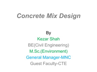 1
Concrete Mix Design
By K.Shah
B.E.(Civil Engg) NIT Rourkela,India
M.Sc. (Environment), University of Leeds, UK
Ex-GM(Civil & Environment) – MNC
Currently Guest faculty-College of Technology &
Engineering
 