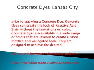 prior to applying a Concrete Dye. Concrete 
Dyes can create the look of Reactive Acid 
Stain without the limitations on color. 
Concrete dyes are available in a wide range 
of colors that are layered to create a more 
mottled and variegated look. They are 
designed to achieve the desired. 
For more information visit to our website: 
http://www.bigreddecorativeconcrete.com 
