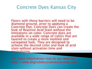 Floors with these barriers will need to be 
diamond ground, prior to applying a 
Concrete Dye. Concrete Dyes can create the 
look of Reactive Acid Stain without the 
limitations on color. Concrete dyes are 
available in a wide range of colors that are 
layered to create a more mottled and 
variegated look. They are designed to 
achieve the desired color and look of acid 
stain without activation time and 
neutralizing. 
For more information visit to our website: 
http://www.bigreddecorativeconcrete.com/ 
