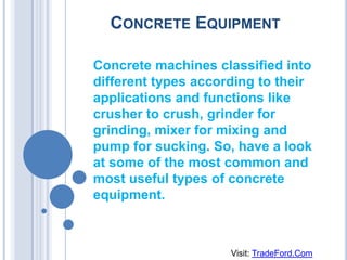 CONCRETE EQUIPMENT

Concrete machines classified into
different types according to their
applications and functions like
crusher to crush, grinder for
grinding, mixer for mixing and
pump for sucking. So, have a look
at some of the most common and
most useful types of concrete
equipment.



                     Visit: TradeFord.Com
 