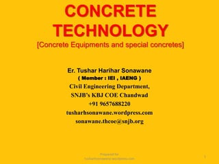 CONCRETE
TECHNOLOGY
[Concrete Equipments and special concretes]
Er. Tushar Harihar Sonawane
( Member : IEI , IAENG )
Civil Engineering Department,
SNJB’s KBJ COE Chandwad
+91 9657688220
tusharhsonawane.wordpress.com
sonawane.thcoe@snjb.org
1
Prepared for
tusharhsonawane.wordpress.com
 