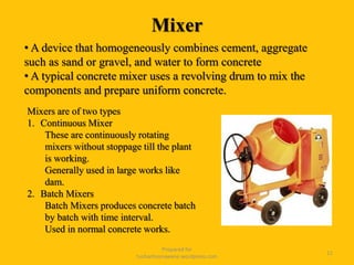 Mixer
Prepared for
tusharhsonawane.wordpress.com
11
• A device that homogeneously combines cement, aggregate
such as sand or gravel, and water to form concrete
• A typical concrete mixer uses a revolving drum to mix the
components and prepare uniform concrete.
Mixers are of two types
1. Continuous Mixer
These are continuously rotating
mixers without stoppage till the plant
is working.
Generally used in large works like
dam.
2. Batch Mixers
Batch Mixers produces concrete batch
by batch with time interval.
Used in normal concrete works.
 