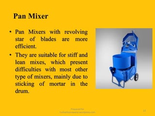 Prepared for
tusharhsonawane.wordpress.com
13
• Pan Mixers with revolving
star of blades are more
efficient.
• They are suitable for stiff and
lean mixes, which present
difficulties with most other
type of mixers, mainly due to
sticking of mortar in the
drum.
Pan Mixer
 