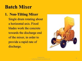 Batch Mixer
1. Non-Tilting Mixer
Single drum rotating about
a horizontal axis. Fixed
blades work the concrete
towards the discharge end
of the mixer, in order to
provide a rapid rate of
discharge.
Prepared for
tusharhsonawane.wordpress.com
14
 