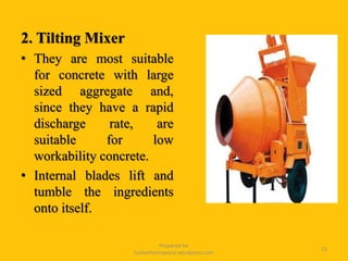 2. Tilting Mixer
• They are most suitable
for concrete with large
sized aggregate and,
since they have a rapid
discharge rate, are
suitable for low
workability concrete.
• Internal blades lift and
tumble the ingredients
onto itself.
Prepared for
tusharhsonawane.wordpress.com
15
 