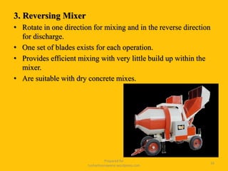 3. Reversing Mixer
• Rotate in one direction for mixing and in the reverse direction
for discharge.
• One set of blades exists for each operation.
• Provides efficient mixing with very little build up within the
mixer.
• Are suitable with dry concrete mixes.
Prepared for
tusharhsonawane.wordpress.com
16
 