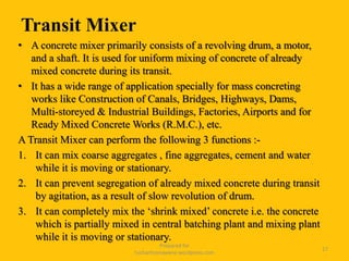 Transit Mixer
• A concrete mixer primarily consists of a revolving drum, a motor,
and a shaft. It is used for uniform mixing of concrete of already
mixed concrete during its transit.
• It has a wide range of application specially for mass concreting
works like Construction of Canals, Bridges, Highways, Dams,
Multi-storeyed & Industrial Buildings, Factories, Airports and for
Ready Mixed Concrete Works (R.M.C.), etc.
A Transit Mixer can perform the following 3 functions :-
1. It can mix coarse aggregates , fine aggregates, cement and water
while it is moving or stationary.
2. It can prevent segregation of already mixed concrete during transit
by agitation, as a result of slow revolution of drum.
3. It can completely mix the ‘shrink mixed’ concrete i.e. the concrete
which is partially mixed in central batching plant and mixing plant
while it is moving or stationary.
Prepared for
tusharhsonawane.wordpress.com
17
 