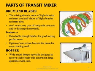 PARTS OF TRANSIT MIXER
DRUM AND BLADES
• The mixing drum is made of high abrasion
resistant steel and blades of high abrasion
resistant alloy
• steel to mix any type of ready mix concrete
and to discharge it smoothly.
Features :-
• Detachable triangle blades for good mixing
performance.
• Option of one or two holes in the drum for
easy cleaning work.
HOPPER
• Wide mouth hopper specially designed to
receive sticky ready mix concrete in large
quantities with ease.
Prepared for
tusharhsonawane.wordpress.com
18
 