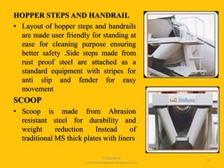 HOPPER STEPS AND HANDRAIL
• Layout of hopper steps and handrails
are made user friendly for standing at
ease for cleaning purpose ensuring
better safety .Side steps made from
rust proof steel are attached as a
standard equipment with stripes for
anti slip and fender for easy
movement
SCOOP
• Scoop is made from Abrasion
resistant steel for durability and
weight reduction Instead of
traditional MS thick plates with liners
Prepared for
tusharhsonawane.wordpress.com
19
 