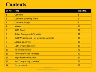 Contents
Sr. No. Title Slide No.
1 Concrete 1
2 Concrete Batching Plant 5
3 Concrete Pumps 7
4 Mixers 11
5 RMC Plant 22
6 Roller Compacted Concrete 27
7 Cold Weather and Hot weather concrete 29
8 Special Concrete 37
9 Light weight concrete 39
10 No fine concrete 42
11 Fibre reinforced concrete 50
12 High density concrete 52
13 Self Compacting concrete 53
14 Ferrocement 58
Prepared for
tusharhsonawane.wordpress.com
2
 