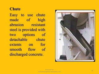 Chute
Easy to use chute
made of high
abrasion resistant
steel is provided with
two options of
detachable chute
extents on for
smooth flow of
discharged concrete.
Prepared for
tusharhsonawane.wordpress.com
20
 