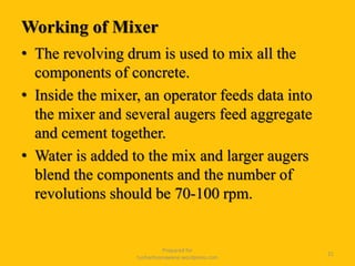 Working of Mixer
• The revolving drum is used to mix all the
components of concrete.
• Inside the mixer, an operator feeds data into
the mixer and several augers feed aggregate
and cement together.
• Water is added to the mix and larger augers
blend the components and the number of
revolutions should be 70-100 rpm.
Prepared for
tusharhsonawane.wordpress.com
21
 
