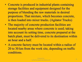 • Concrete is produced in industrial plants containing
storage facilities and equipment designed for the
purpose of blending the raw materials in desired
proportions. That mixture, which becomes concrete,
is then loaded into mixer trucks. (Agitator Trucks)
• The majority of concrete production facilities are
located nearby areas where concrete is used; taking
into account its setting time, concrete prepared at the
batch plant, must be delivered to its destination within
an hour and a half.
• A concrete factory must be located within a radius of
20 to 30 km from the work site, depending on traffic
conditions.
Prepared for
tusharhsonawane.wordpress.com
23
 
