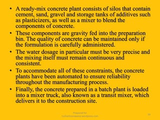 • A ready-mix concrete plant consists of silos that contain
cement, sand, gravel and storage tanks of additives such
as plasticizers, as well as a mixer to blend the
components of concrete.
• These components are gravity fed into the preparation
bin. The quality of concrete can be maintained only if
the formulation is carefully administered.
• The water dosage in particular must be very precise and
the mixing itself must remain continuous and
consistent.
• To accommodate all of these constraints, the concrete
plants have been automated to ensure reliability
throughout the manufacturing process.
• Finally, the concrete prepared in a batch plant is loaded
into a mixer truck, also known as a transit mixer, which
delivers it to the construction site.
Prepared for
tusharhsonawane.wordpress.com
24
 