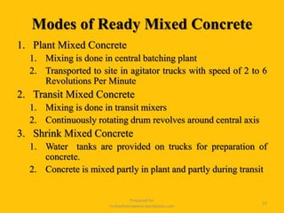 Modes of Ready Mixed Concrete
1. Plant Mixed Concrete
1. Mixing is done in central batching plant
2. Transported to site in agitator trucks with speed of 2 to 6
Revolutions Per Minute
2. Transit Mixed Concrete
1. Mixing is done in transit mixers
2. Continuously rotating drum revolves around central axis
3. Shrink Mixed Concrete
1. Water tanks are provided on trucks for preparation of
concrete.
2. Concrete is mixed partly in plant and partly during transit
Prepared for
tusharhsonawane.wordpress.com
25
 