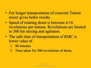 • For longer transportation of concrete Transit
mixer gives better results.
• Speed of rotating drum is between 4-16
revolutions per minute. Revolutions are limited
to 300 for mixing and agitation.
• The safe time of transportation of RMC is
lower value of
1. 90 minutes
2. Time taken for 300 revolutions of drum.
Prepared for
tusharhsonawane.wordpress.com
26
 