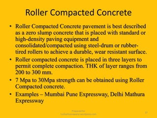Roller Compacted Concrete
• Roller Compacted Concrete pavement is best described
as a zero slump concrete that is placed with standard or
high-density paving equipment and
consolidated/compacted using steel-drum or rubber-
tired rollers to achieve a durable, wear resistant surface.
• Roller compacted concrete is placed in three layers to
permit complete compaction. THK of layer ranges from
200 to 300 mm.
• 7 Mpa to 30Mpa strength can be obtained using Roller
Compacted concrete.
• Examples – Mumbai Pune Expressway, Delhi Mathura
Expressway
Prepared for
tusharhsonawane.wordpress.com
27
 