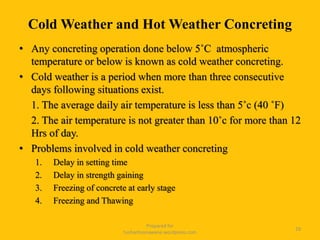 Cold Weather and Hot Weather Concreting
• Any concreting operation done below 5˚C atmospheric
temperature or below is known as cold weather concreting.
• Cold weather is a period when more than three consecutive
days following situations exist.
1. The average daily air temperature is less than 5˚c (40 ˚F)
2. The air temperature is not greater than 10˚c for more than 12
Hrs of day.
• Problems involved in cold weather concreting
1. Delay in setting time
2. Delay in strength gaining
3. Freezing of concrete at early stage
4. Freezing and Thawing
Prepared for
tusharhsonawane.wordpress.com
29
 