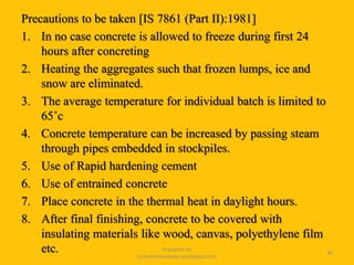 Precautions to be taken [IS 7861 (Part II):1981]
1. In no case concrete is allowed to freeze during first 24
hours after concreting
2. Heating the aggregates such that frozen lumps, ice and
snow are eliminated.
3. The average temperature for individual batch is limited to
65˚c
4. Concrete temperature can be increased by passing steam
through pipes embedded in stockpiles.
5. Use of Rapid hardening cement
6. Use of entrained concrete
7. Place concrete in the thermal heat in daylight hours.
8. After final finishing, concrete to be covered with
insulating materials like wood, canvas, polyethylene film
etc. Prepared for
tusharhsonawane.wordpress.com
30
 