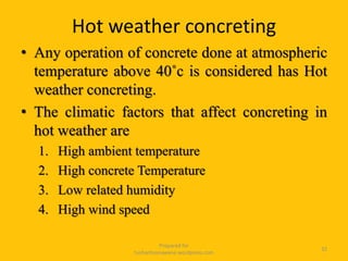 Hot weather concreting
• Any operation of concrete done at atmospheric
temperature above 40˚c is considered has Hot
weather concreting.
• The climatic factors that affect concreting in
hot weather are
1. High ambient temperature
2. High concrete Temperature
3. Low related humidity
4. High wind speed
Prepared for
tusharhsonawane.wordpress.com
32
 