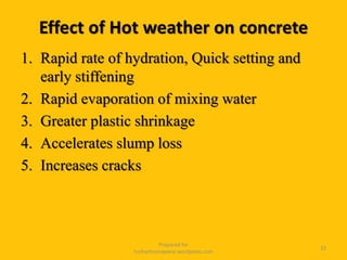 Effect of Hot weather on concrete
1. Rapid rate of hydration, Quick setting and
early stiffening
2. Rapid evaporation of mixing water
3. Greater plastic shrinkage
4. Accelerates slump loss
5. Increases cracks
Prepared for
tusharhsonawane.wordpress.com
33
 