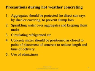 Precautions during hot weather concreting
1. Aggregates should be protected fro direct sun rays
by shed or covering, to prevent slump loss.
2. Sprinkling water over aggregates and keeping them
moist
3. Circulating refrigerated air
4. Concrete mixer should be positioned as closed to
point of placement of concrete to reduce length and
time of delivery
5. Use of admixtures
Prepared for
tusharhsonawane.wordpress.com
34
 