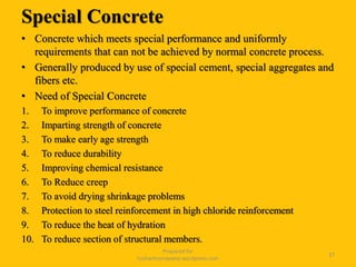 Special Concrete
• Concrete which meets special performance and uniformly
requirements that can not be achieved by normal concrete process.
• Generally produced by use of special cement, special aggregates and
fibers etc.
• Need of Special Concrete
1. To improve performance of concrete
2. Imparting strength of concrete
3. To make early age strength
4. To reduce durability
5. Improving chemical resistance
6. To Reduce creep
7. To avoid drying shrinkage problems
8. Protection to steel reinforcement in high chloride reinforcement
9. To reduce the heat of hydration
10. To reduce section of structural members.
Prepared for
tusharhsonawane.wordpress.com
37
 
