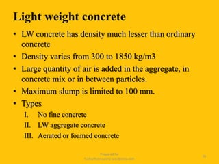 Light weight concrete
• LW concrete has density much lesser than ordinary
concrete
• Density varies from 300 to 1850 kg/m3
• Large quantity of air is added in the aggregate, in
concrete mix or in between particles.
• Maximum slump is limited to 100 mm.
• Types
I. No fine concrete
II. LW aggregate concrete
III. Aerated or foamed concrete
Prepared for
tusharhsonawane.wordpress.com
39
 