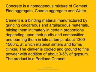 Concrete is a homogenous mixture of Cement,
Fine aggregate, Coarse aggregate and Water.
Cement is a binding material manufactured by
grinding calcareous and argillaceous materials,
mixing them intimately in certain proportions
depending upon their purity and composition
and burning them in kiln at temp. about 1300-
1500˚c, at which material sinters and forms
clinker. The clinker is cooled and ground to fine
powder with addition of about 3-5% of gypsum.
The product is a Portland Cement
Prepared for
tusharhsonawane.wordpress.com
4
 