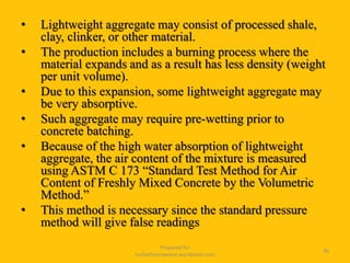 • Lightweight aggregate may consist of processed shale,
clay, clinker, or other material.
• The production includes a burning process where the
material expands and as a result has less density (weight
per unit volume).
• Due to this expansion, some lightweight aggregate may
be very absorptive.
• Such aggregate may require pre-wetting prior to
concrete batching.
• Because of the high water absorption of lightweight
aggregate, the air content of the mixture is measured
using ASTM C 173 “Standard Test Method for Air
Content of Freshly Mixed Concrete by the Volumetric
Method.”
• This method is necessary since the standard pressure
method will give false readings
Prepared for
tusharhsonawane.wordpress.com
40
 