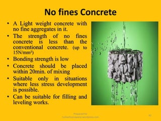 • A Light weight concrete with
no fine aggregates in it.
• The strength of no fines
concrete is less than the
conventional concrete. (up to
15N/mm²)
• Bonding strength is low
• Concrete should be placed
within 20min. of mixing
• Suitable only in situations
where less stress development
is possible.
• Can be suitable for filling and
leveling works.
Prepared for
tusharhsonawane.wordpress.com
42
No fines Concrete
 