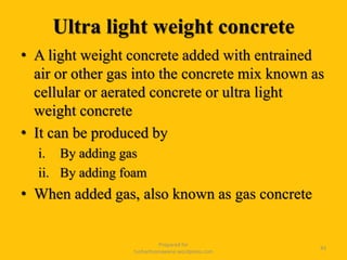 Ultra light weight concrete
• A light weight concrete added with entrained
air or other gas into the concrete mix known as
cellular or aerated concrete or ultra light
weight concrete
• It can be produced by
i. By adding gas
ii. By adding foam
• When added gas, also known as gas concrete
Prepared for
tusharhsonawane.wordpress.com
43
 