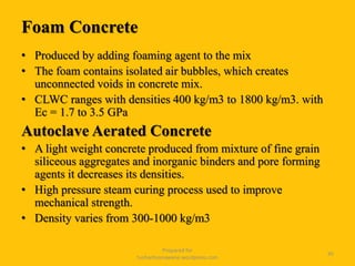 Foam Concrete
• Produced by adding foaming agent to the mix
• The foam contains isolated air bubbles, which creates
unconnected voids in concrete mix.
• CLWC ranges with densities 400 kg/m3 to 1800 kg/m3. with
Ec = 1.7 to 3.5 GPa
Autoclave Aerated Concrete
• A light weight concrete produced from mixture of fine grain
siliceous aggregates and inorganic binders and pore forming
agents it decreases its densities.
• High pressure steam curing process used to improve
mechanical strength.
• Density varies from 300-1000 kg/m3
Prepared for
tusharhsonawane.wordpress.com
45
 