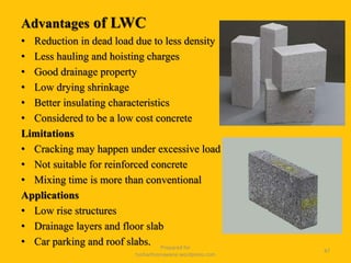 Advantages of LWC
• Reduction in dead load due to less density
• Less hauling and hoisting charges
• Good drainage property
• Low drying shrinkage
• Better insulating characteristics
• Considered to be a low cost concrete
Limitations
• Cracking may happen under excessive load
• Not suitable for reinforced concrete
• Mixing time is more than conventional
Applications
• Low rise structures
• Drainage layers and floor slab
• Car parking and roof slabs. Prepared for
tusharhsonawane.wordpress.com
47
 