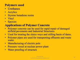Polymers used
• Urethanes
• Acrylics
• Styrene butadiene resins
• Vinyl
• Epoxies
Applications of Polymer Concrete
• Polymer concrete can be used for rapid repair of damaged
airfield pavements and Industrial Structures
• Used for treating the sluice ways and stilling basin of dams.
• Polymer pipes are used for transporting effluents and waste
water.
• Manufacturing of electric pole
• Pressure vessel at nuclear power plant
• Water proofing of structure
Prepared for
tusharhsonawane.wordpress.com
49
 