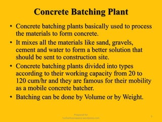 Concrete Batching Plant
• Concrete batching plants basically used to process
the materials to form concrete.
• It mixes all the materials like sand, gravels,
cement and water to form a better solution that
should be sent to construction site.
• Concrete batching plants divided into types
according to their working capacity from 20 to
120 cum/hr and they are famous for their mobility
as a mobile concrete batcher.
• Batching can be done by Volume or by Weight.
Prepared for
tusharhsonawane.wordpress.com
5
 