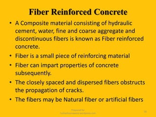 Fiber Reinforced Concrete
• A Composite material consisting of hydraulic
cement, water, fine and coarse aggregate and
discontinuous fibers is known as Fiber reinforced
concrete.
• Fiber is a small piece of reinforcing material
• Fiber can impart properties of concrete
subsequently.
• The closely spaced and dispersed fibers obstructs
the propagation of cracks.
• The fibers may be Natural fiber or artificial fibers
Prepared for
tusharhsonawane.wordpress.com
50
 