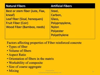 Natural Fibers Artificial Fibers
Best or stem fiber (Jute, Flax,
kneaf)
Leaf fiber (Sisal, henequen)
Fruit Fiber (Coir)
Wood Fiber (Bamboo, reeds)
Steel,
Carbon,
Glass,
Polypropylene,
Nylon
Polyester
Polyethylene
Prepared for
tusharhsonawane.wordpress.com
51
Factors affecting properties of Fiber reinforced concrete
• Types of fiber
• Volume of fibers
• Aspect Ratio
• Orientation of fibers in the matrix
• Workability of composite
• Size of coarse aggregate
• Mixing
 