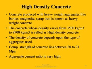 High Density Concrete
• Concrete produced with heavy weight aggregates like
barites, magnetite, scrap iron is known as heavy
weight concrete.
• The concrete whose density varies from 3500 kg/m3
to 8900 kg/m3 is called as High density concrete
• The density of concrete depends upon the type of
aggregates used.
• Comp. strength of concrete lies between 20 to 21
Mpa
• Aggregate cement ratio is very high.
Prepared for
tusharhsonawane.wordpress.com
52
 